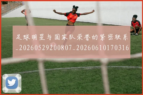 足球明星与国家队荣誉的紧密联系_20260529200807_20260610170316