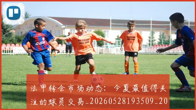 法甲转会市场动态:今夏最值得关注的球员交易_20260528193509_20260609233409