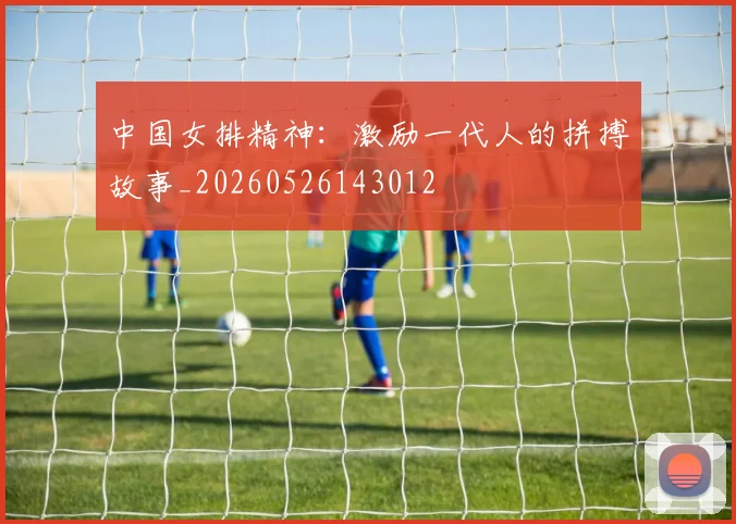 中国女排精神:激励一代人的拼搏故事_20260526143012
