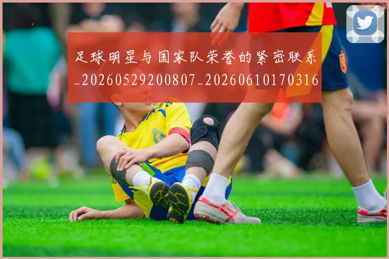 足球明星与国家队荣誉的紧密联系_20260529200807_20260610170316